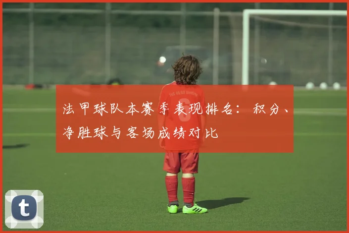 法甲球队本赛季表现排名：积分、净胜球与客场成绩对比