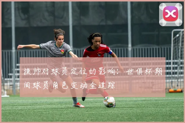 换帅对球员定位的影响：世俱杯期间球员角色变动全追踪
