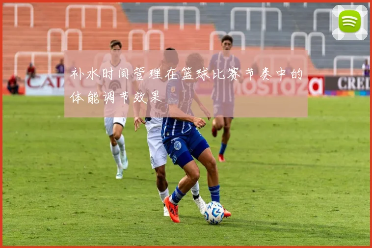 补水时间管理在篮球比赛节奏中的体能调节效果